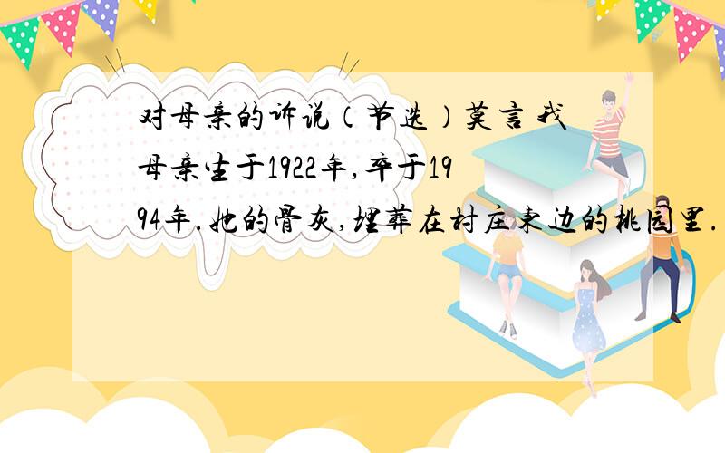 对母亲的诉说（节选）莫言 我母亲生于1922年,卒于1994年.她的骨灰,埋葬在村庄东边的桃园里.去年,一条铁路要从那儿穿过,我们不得不将她的坟墓迁移到距离村子更远的地方.掘开坟墓后,我们