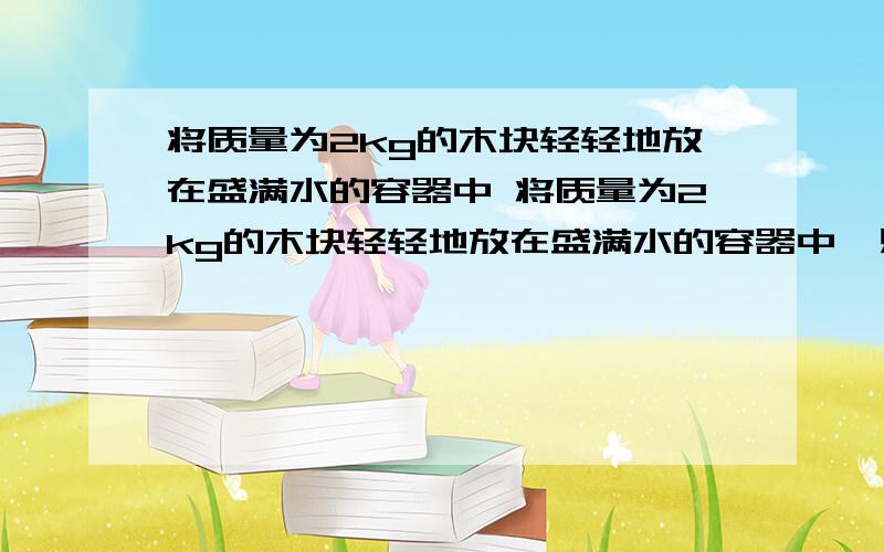 将质量为2kg的木块轻轻地放在盛满水的容器中 将质量为2kg的木块轻轻地放在盛满水的容器中,则木块所受的浮力为（ ）溢出水的质量为（ ）