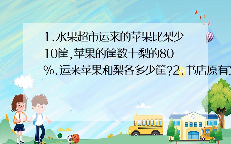 1.水果超市运来的苹果比梨少10筐,苹果的筐数十梨的80%.运来苹果和梨各多少筐?2.书店原有文学书和连环画330本,其中文学书占20%,后来又运进一些文学书,这时文学书与总数的比是2：5,又进文学