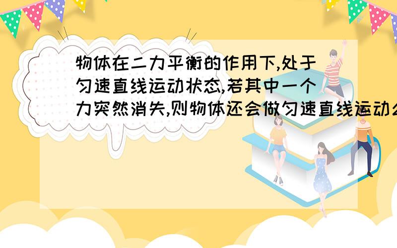 物体在二力平衡的作用下,处于匀速直线运动状态,若其中一个力突然消失,则物体还会做匀速直线运动么那做什么运动?