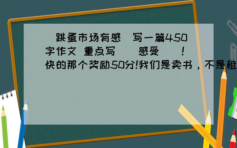 （跳蚤市场有感）写一篇450字作文 重点写（（感受））!快的那个奖励50分!我们是卖书，不是租书！