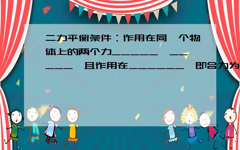 二力平衡条件：作用在同一个物体上的两个力_____,_____,且作用在______,即合力为______.