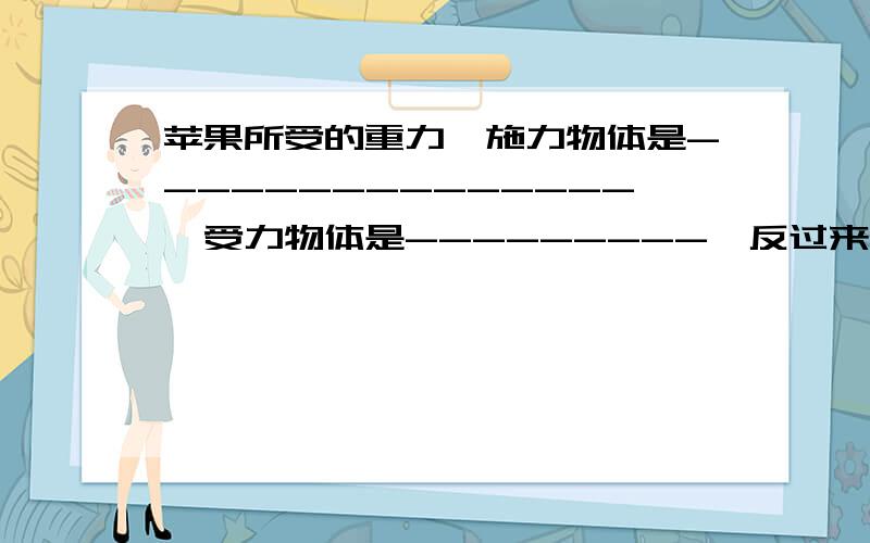 苹果所受的重力,施力物体是---------------,受力物体是---------,反过来,苹果对地球也有-```````苹果所受的重力,施力物体是---------------,受力物体是---------,反过来,苹果对地球也有----------力的作用