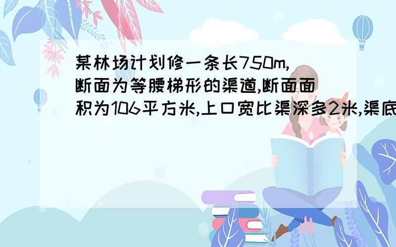 某林场计划修一条长750m,断面为等腰梯形的渠道,断面面积为106平方米,上口宽比渠深多2米,渠底比渠深多0.4米.（1）、渠道的上口宽与渠底宽各是多少?（2）、如果计划每天挖土48立方米,需要多