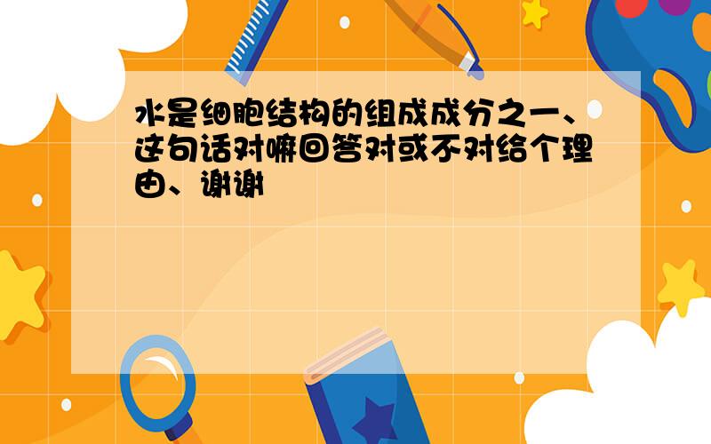 水是细胞结构的组成成分之一、这句话对嘛回答对或不对给个理由、谢谢