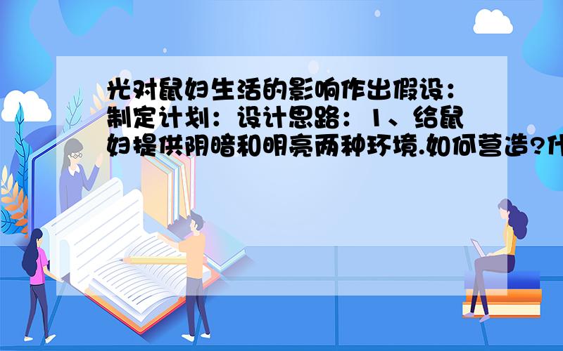 光对鼠妇生活的影响作出假设：制定计划：设计思路：1、给鼠妇提供阴暗和明亮两种环境.如何营造?什么是对照实验?本试验的变量是 ,除变量外,其他条件必须相同.2、至少要用10只鼠妇做实