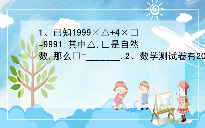 1、已知1999×△+4×□=9991,其中△,□是自然数,那么□=_______.2、数学测试卷有20道题,做对一道得7分；做错一道扣4分；不答得0分；张红得了100分,她有几道题没答.3、x是自然数.x÷810=0.a25（a25循环