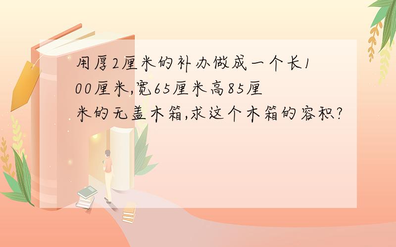 用厚2厘米的补办做成一个长100厘米,宽65厘米高85厘米的无盖木箱,求这个木箱的容积?