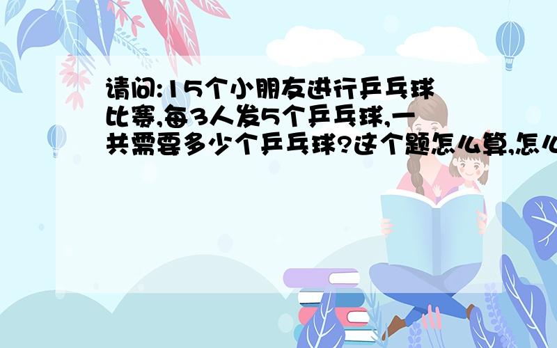 请问:15个小朋友进行乒乓球比赛,每3人发5个乒乓球,一共需要多少个乒乓球?这个题怎么算,怎么列算式