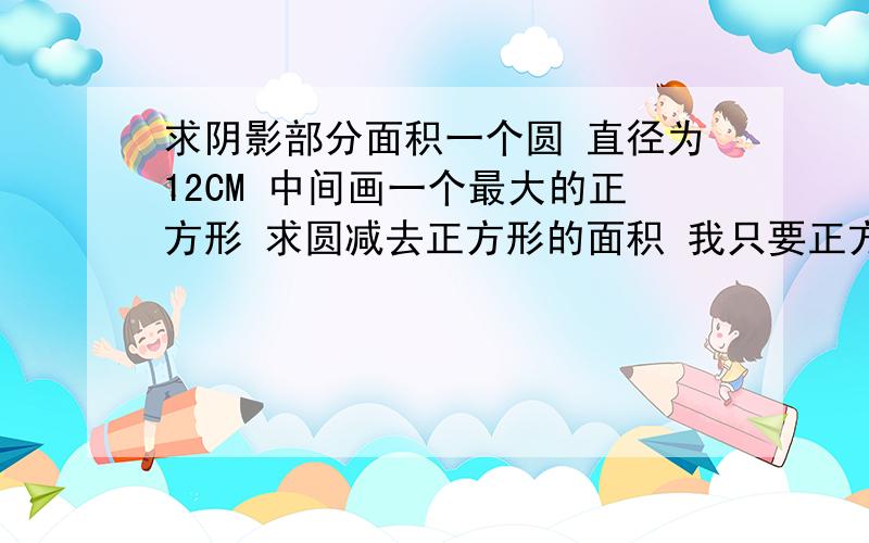 求阴影部分面积一个圆 直径为12CM 中间画一个最大的正方形 求圆减去正方形的面积 我只要正方形边长 其他我自己做