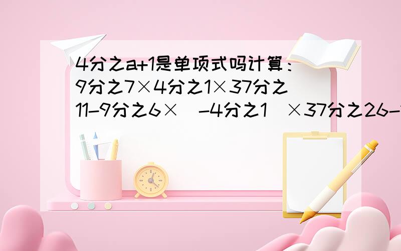 4分之a+1是单项式吗计算：9分之7×4分之1×37分之11-9分之6×（-4分之1）×37分之26-1