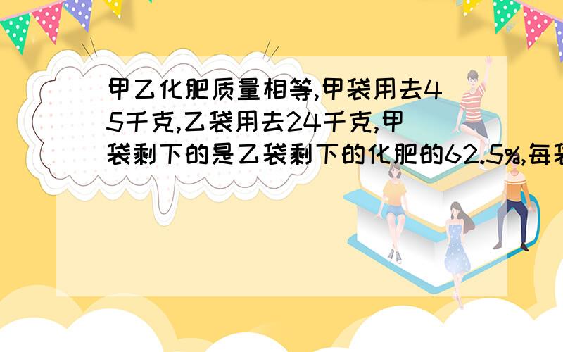 甲乙化肥质量相等,甲袋用去45千克,乙袋用去24千克,甲袋剩下的是乙袋剩下的化肥的62.5%,每袋化肥原来是多少千克?（方程解）写出解：设（