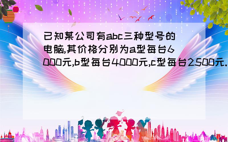 已知某公司有abc三种型号的电脑,其价格分别为a型每台6000元,b型每台4000元,c型每台2500元.我市东坡中学计划将100500元钱全部用于从该电脑公司购进其中两种不同型号的电脑共36台,请你设计出几