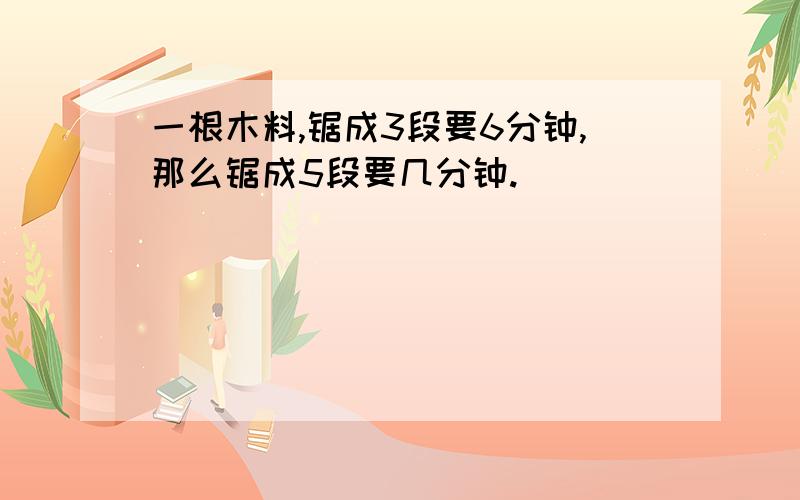 一根木料,锯成3段要6分钟,那么锯成5段要几分钟.