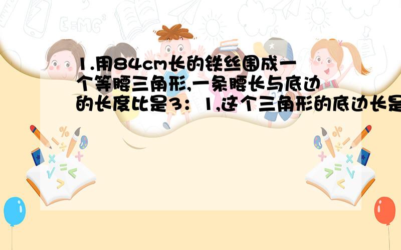 1.用84cm长的铁丝围成一个等腰三角形,一条腰长与底边的长度比是3：1,这个三角形的底边长是多少cm?2.一个等腰三角形的一个底角与顶角度数的比是1：4,这个等腰三角形的顶角是多少度?在线等