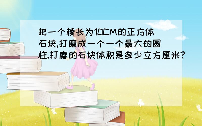 把一个棱长为10CM的正方体石块,打磨成一个一个最大的圆柱,打磨的石块体积是多少立方厘米?