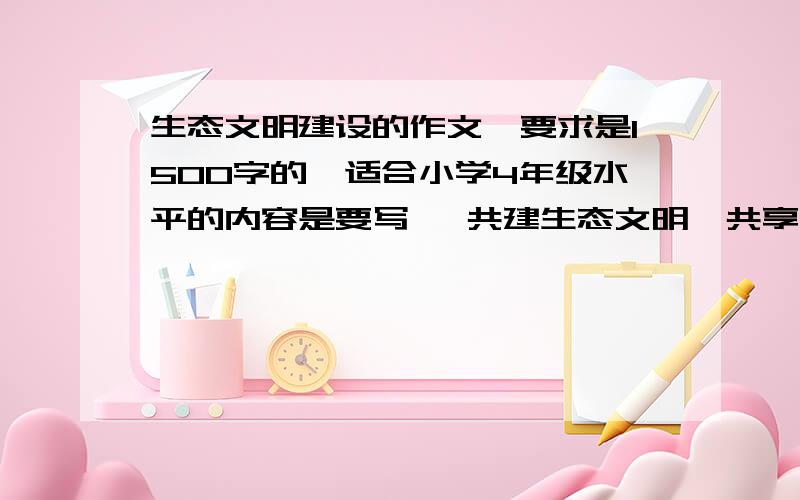 生态文明建设的作文,要求是1500字的,适合小学4年级水平的内容是要写   共建生态文明,共享绿色家园的.帮帮忙吧,不能抄袭,好的有加分.在今天下午6点钟之前