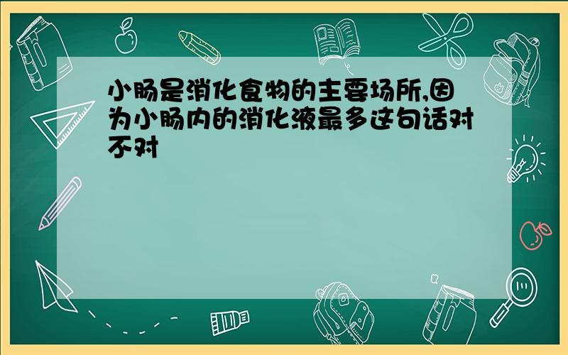 小肠是消化食物的主要场所,因为小肠内的消化液最多这句话对不对