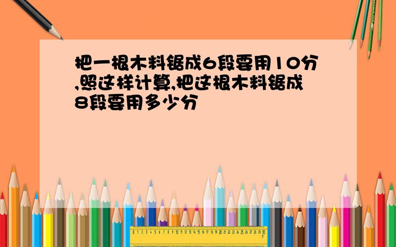 把一根木料锯成6段要用10分,照这样计算,把这根木料锯成8段要用多少分