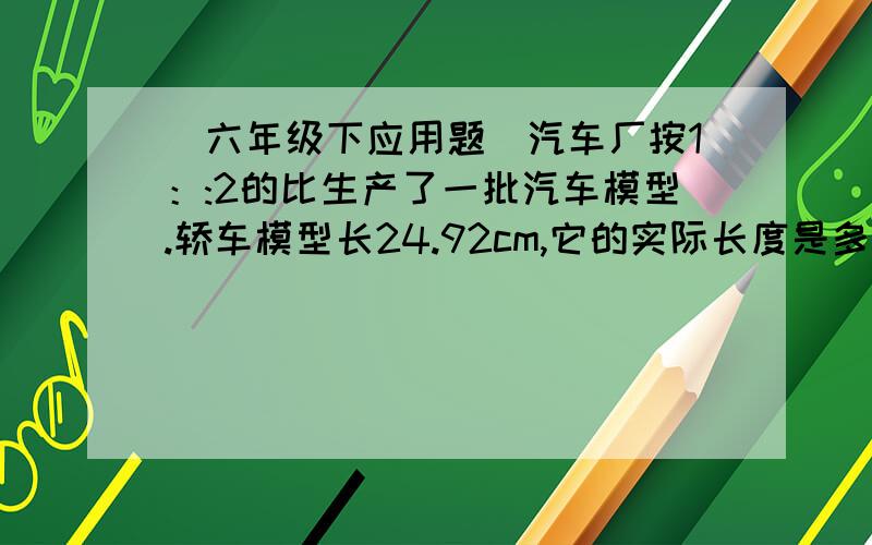 （六年级下应用题）汽车厂按1：:2的比生产了一批汽车模型.轿车模型长24.92cm,它的实际长度是多少?