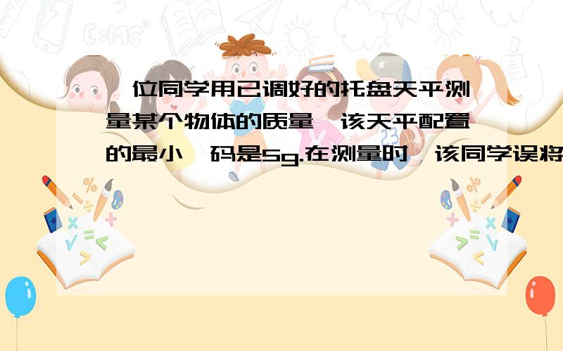 一位同学用已调好的托盘天平测量某个物体的质量,该天平配置的最小砝码是5g.在测量时,该同学误将被测物体放在托盘天平的右盘中,按正常方法读出物体的质量数为56.40g.则这个物体的实际质