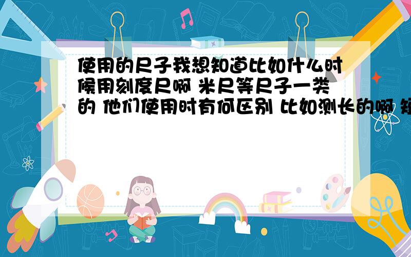 使用的尺子我想知道比如什么时候用刻度尺啊 米尺等尺子一类的 他们使用时有何区别 比如测长的啊 短的啊 都用谁 请详解 还有就是做探究题时 应该怎样去组织语言