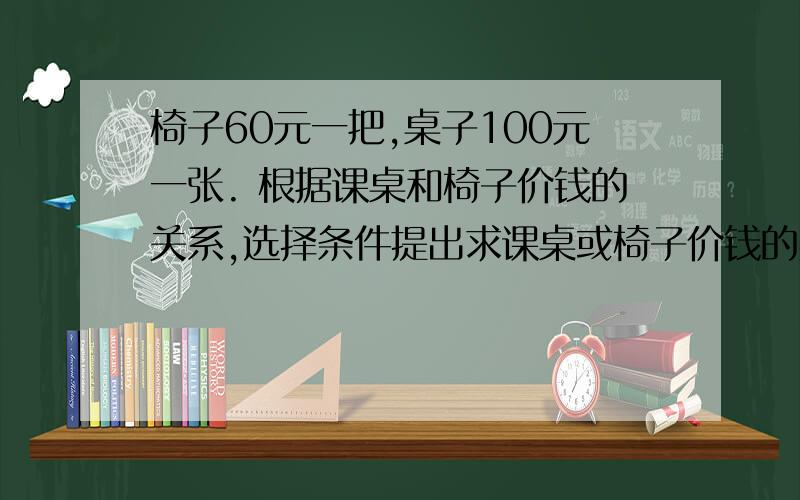 椅子60元一把,桌子100元一张. 根据课桌和椅子价钱的关系,选择条件提出求课桌或椅子价钱的实际问题.椅子60元一把,桌子100元一张.根据课桌和椅子价钱的关系,选择条件提出求课桌或椅子价钱