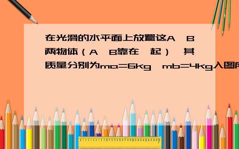 在光滑的水平面上放置这A,B两物体（A,B靠在一起）,其质量分别为ma=6kg,mb=4kg入图所示.今在物体A上作用一水平向右的推力F=10N,试求两物体的加速度及物体A对物体B的作用力.应该不用图吧还是上