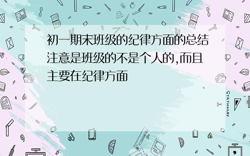 初一期末班级的纪律方面的总结注意是班级的不是个人的,而且主要在纪律方面