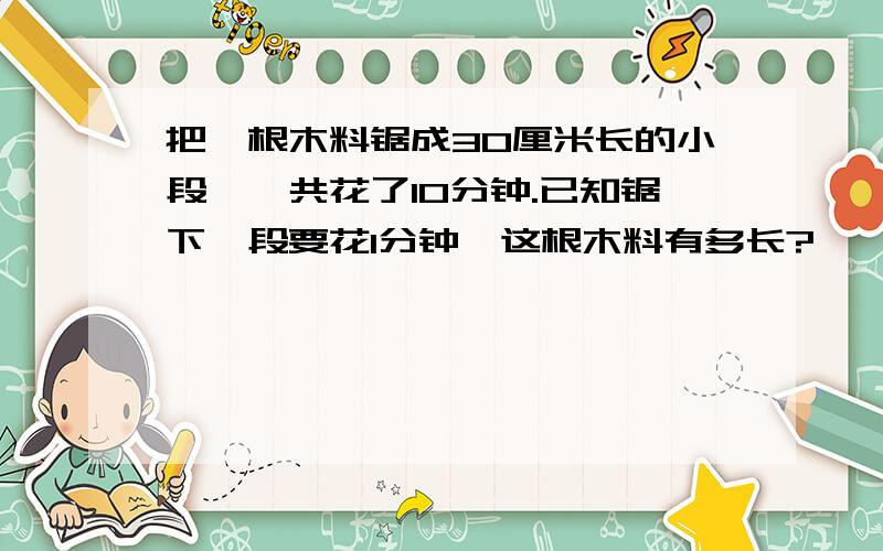 把一根木料锯成30厘米长的小段,一共花了10分钟.已知锯下一段要花1分钟,这根木料有多长?