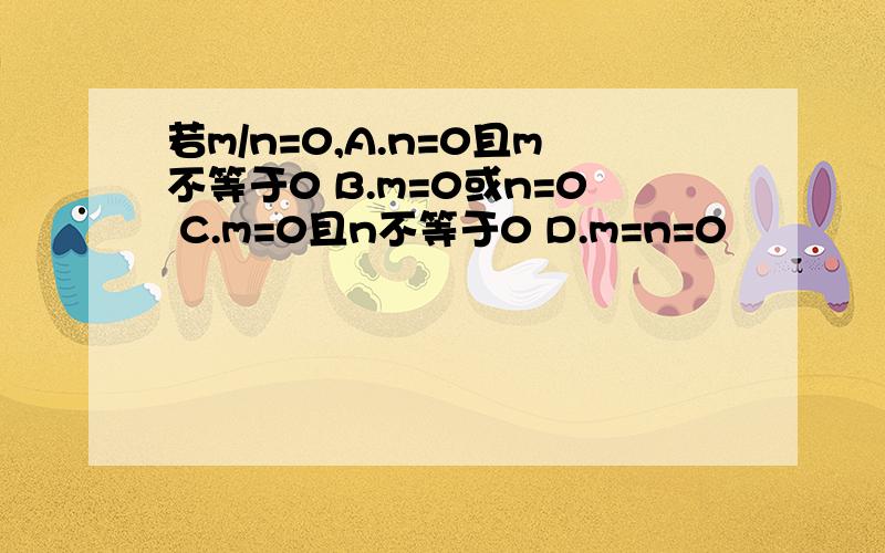 若m/n=0,A.n=0且m不等于0 B.m=0或n=0 C.m=0且n不等于0 D.m=n=0