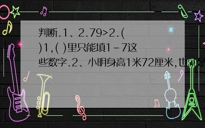 判断.1、2.79>2.( )1,( )里只能填1-7这些数字.2、小明身高1米72厘米,也就是1.72米.3、120.27读作一百二十点二十七.4、在4.4和4.6之间只有一个数4.5.