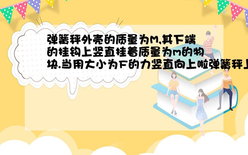 弹簧秤外壳的质量为M,其下端的挂钩上竖直挂着质量为m的物块.当用大小为F的力竖直向上啦弹簧秤上端外壳上的铁圈时A.若整体匀速向上运动,则弹簧秤的示数为FB.若整体匀速向上运动,则弹簧