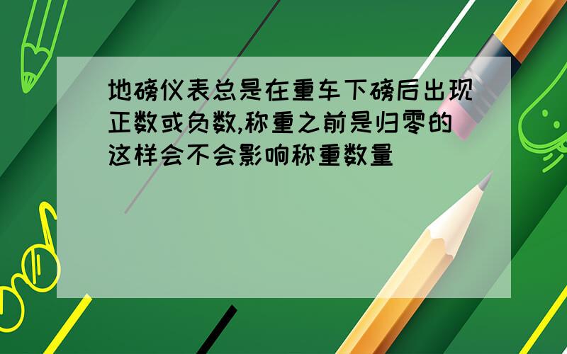 地磅仪表总是在重车下磅后出现正数或负数,称重之前是归零的这样会不会影响称重数量