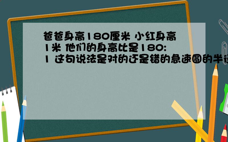 爸爸身高180厘米 小红身高1米 他们的身高比是180:1 这句说法是对的还是错的急速圆的半径扩大10倍 周长也扩大十倍是对的吗