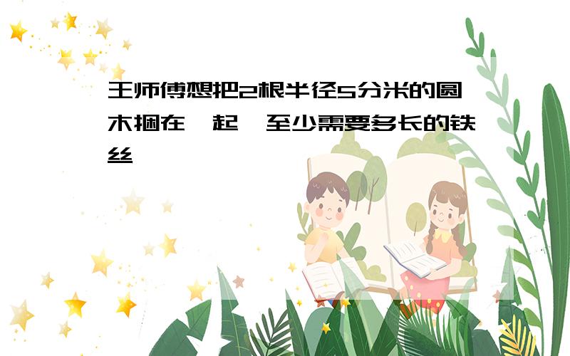 王师傅想把2根半径5分米的圆木捆在一起,至少需要多长的铁丝