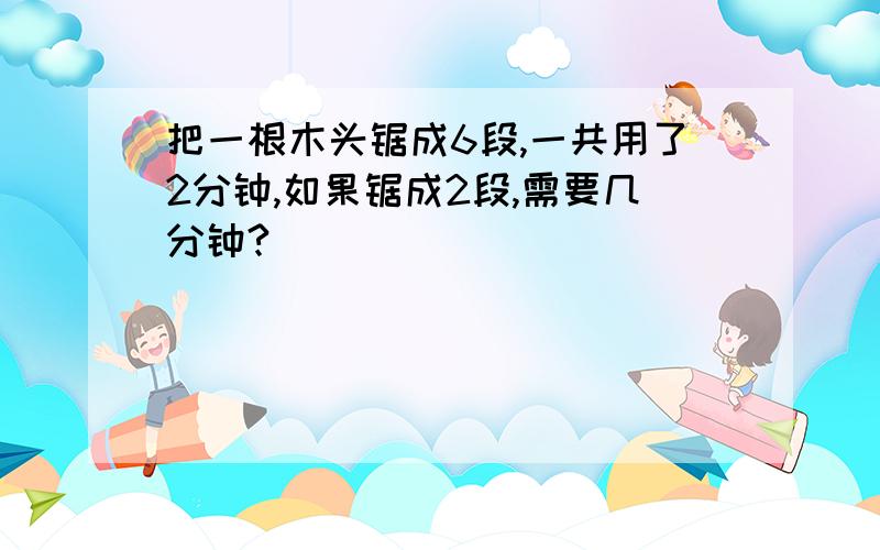 把一根木头锯成6段,一共用了2分钟,如果锯成2段,需要几分钟?