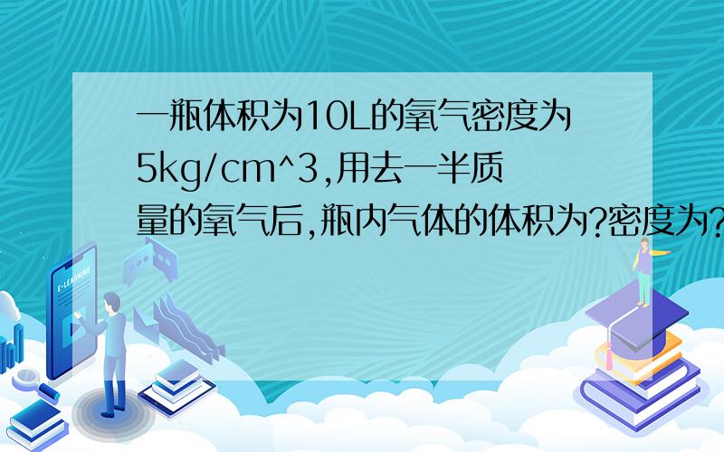 一瓶体积为10L的氧气密度为5kg/cm^3,用去一半质量的氧气后,瓶内气体的体积为?密度为?