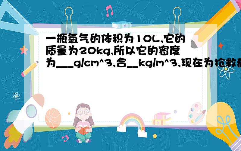 一瓶氧气的体积为10L,它的质量为20kg,所以它的密度为___g/cm^3,合__kg/m^3,现在为抢救病人用去一半的氧氧气,密度为多少kg/m^3.如果现在吧氧气的体积压缩为4L,氧气的密度为___kg/m^3.一铁球的质量是