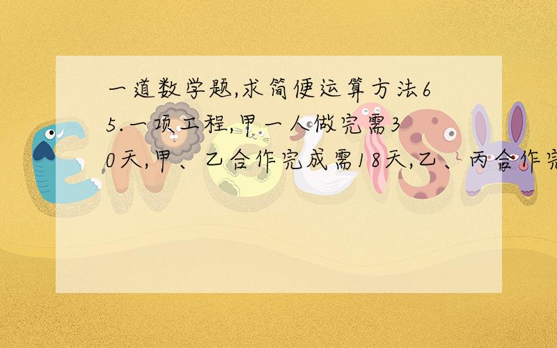 一道数学题,求简便运算方法65.一项工程,甲一人做完需30天,甲、乙合作完成需18天,乙、丙合作完成需15天,甲、乙、丙三人共同完成该工程需：　　A.10天 B.12天 C.8天 D.9天求简单理解运算方法,