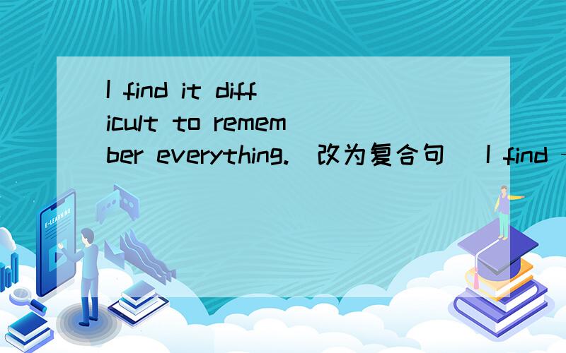 I find it difficult to remember everything.（改为复合句） I find —— —— —— difficult to