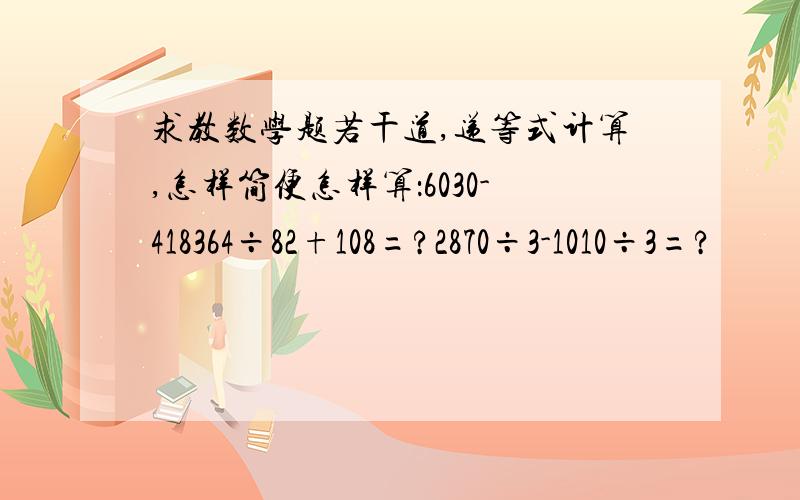 求教数学题若干道,递等式计算,怎样简便怎样算：6030-418364÷82+108=?2870÷3-1010÷3=?