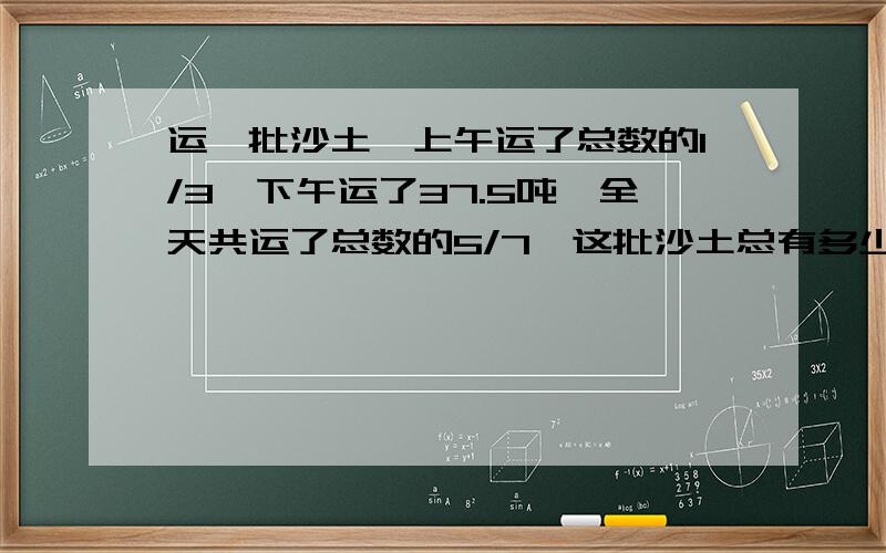 运一批沙土,上午运了总数的1/3,下午运了37.5吨,全天共运了总数的5/7,这批沙土总有多少吨?