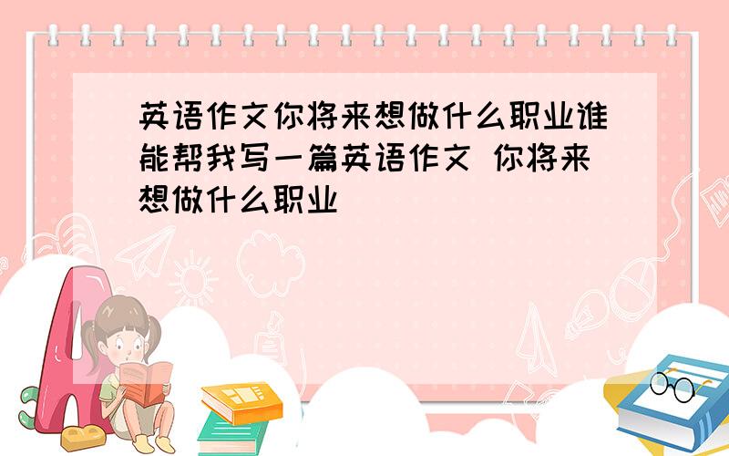 英语作文你将来想做什么职业谁能帮我写一篇英语作文 你将来想做什么职业