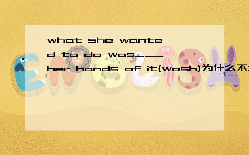 what she wanted to do was___her hands of it(wash)为什么不填washing?答案是wash没有to wash啊？