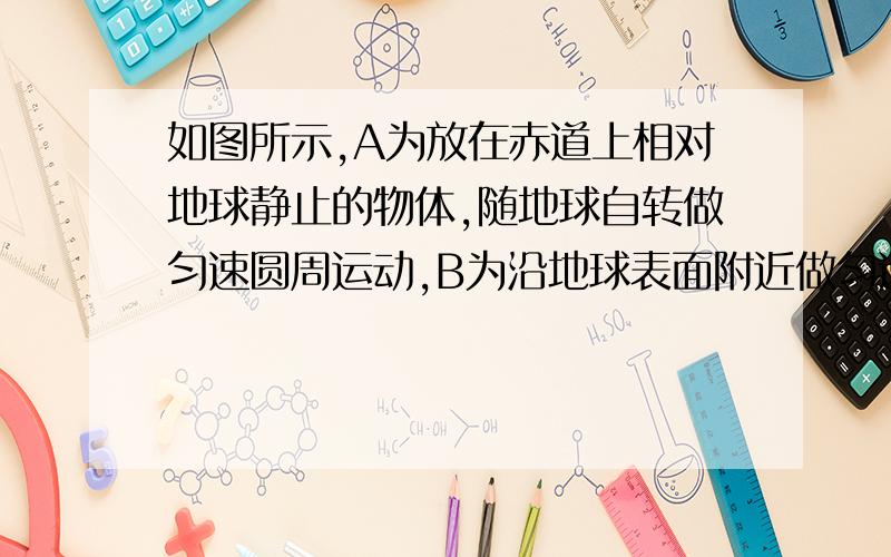 如图所示,A为放在赤道上相对地球静止的物体,随地球自转做匀速圆周运动,B为沿地球表面附近做匀速圆周运动的人造卫星（轨道半径等于地球半径）,C为地球的同步卫星,关于A、B、C的说法正