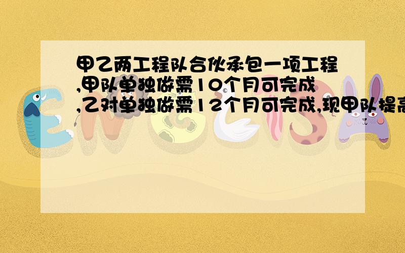 甲乙两工程队合伙承包一项工程,甲队单独做需10个月可完成,乙对单独做需12个月可完成,现甲队提高工效1/4若两队合作需X月完成,则列出方程