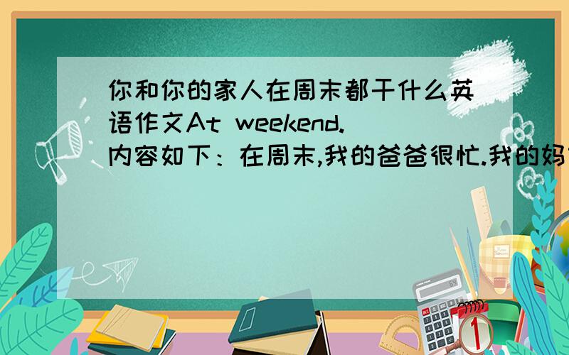 你和你的家人在周末都干什么英语作文At weekend.内容如下：在周末,我的爸爸很忙.我的妈妈将会在六点下班.我们会吃一顿丰盛的晚餐.我们能去奶奶家.在奶奶家我可以知道许多知识.我们将会