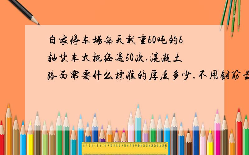 自家停车场每天载重60吨的6轴货车大概经过50次,混凝土路面需要什么标准的厚度多少,不用钢筋最好详细一点,因为是自掏腰包修路,请大家告诉一个经济实惠的方法,