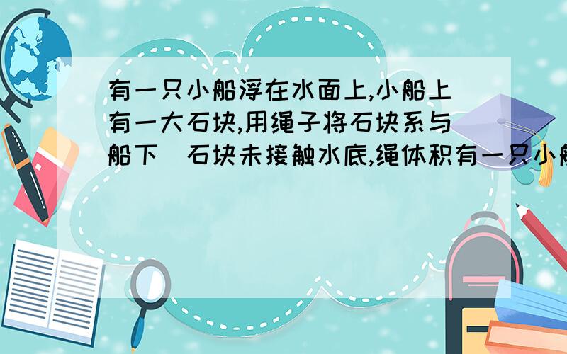 有一只小船浮在水面上,小船上有一大石块,用绳子将石块系与船下（石块未接触水底,绳体积有一只小船浮在水面上,小船上有一大石块,用绳子将石块系与船下（石块未接触水底,绳体积不计）